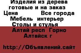 Изделия из дерева готовые и на заказ › Цена ­ 1 500 - Все города Мебель, интерьер » Столы и стулья   . Алтай респ.,Горно-Алтайск г.